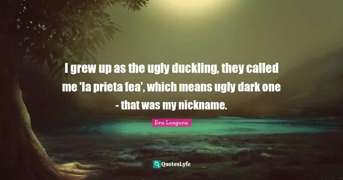 Duckling Quotes: "I grew up as the ugly duckling, they called me 'la prieta fea', which means ugly dark one - that was my nickname."