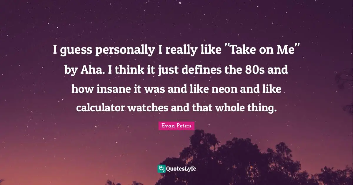 I guess personally I really like "Take on Me" by Aha. I think it just defines the 80s and how insane it was and like neon and like calculator watches and that whole thing.
