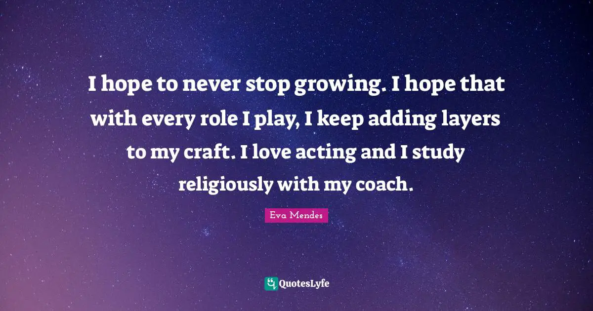 I hope to never stop growing. I hope that with every role I play, I keep adding layers to my craft. I love acting and I study religiously with my coach.