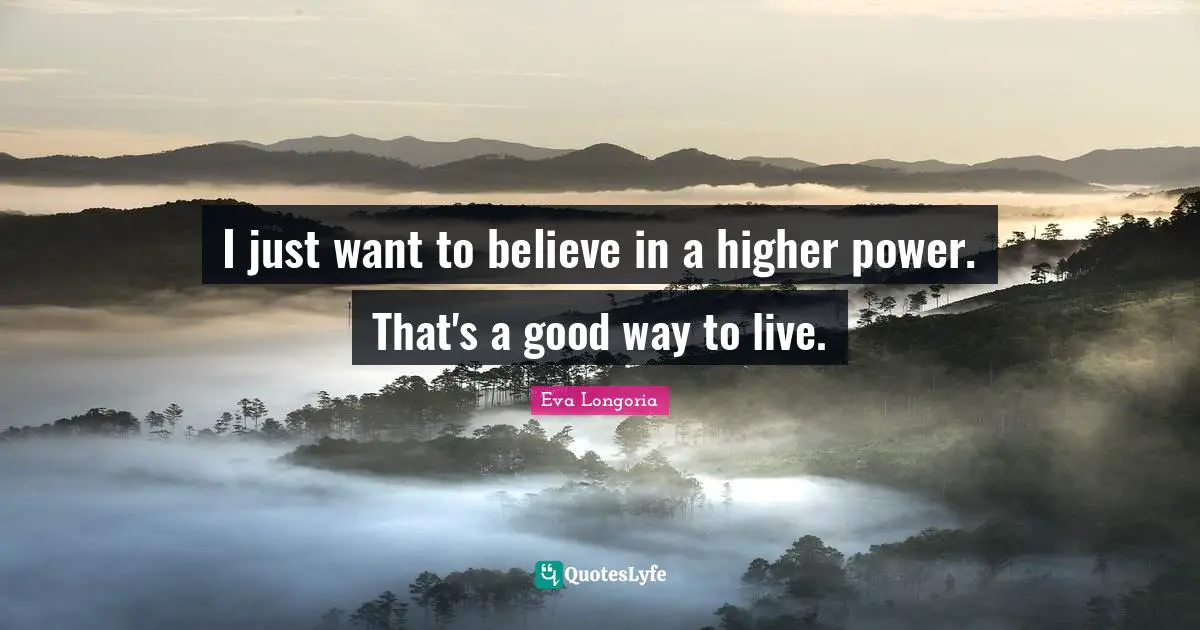 I just want to believe in a higher power. That's a good way to live.