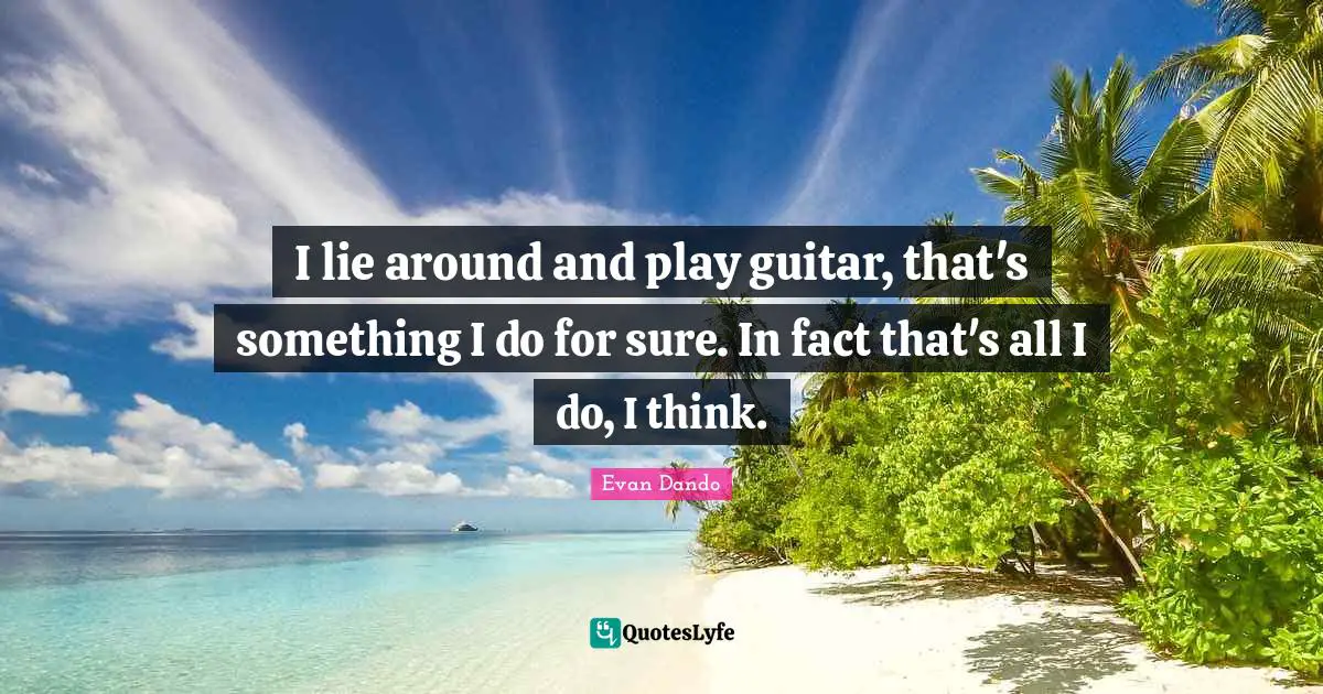 I lie around and play guitar, that's something I do for sure. In fact that's all I do, I think.