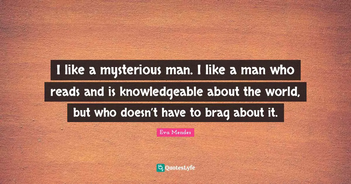I like a mysterious man. I like a man who reads and is knowledgeable about the world, but who doesn’t have to brag about it.