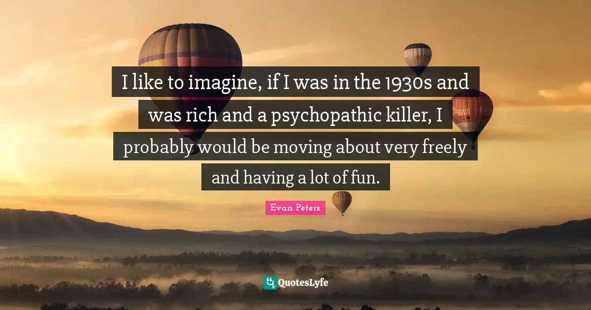 I like to imagine, if I was in the 1930s and was rich and a psychopathic killer, I probably would be moving about very freely and having a lot of fun.
