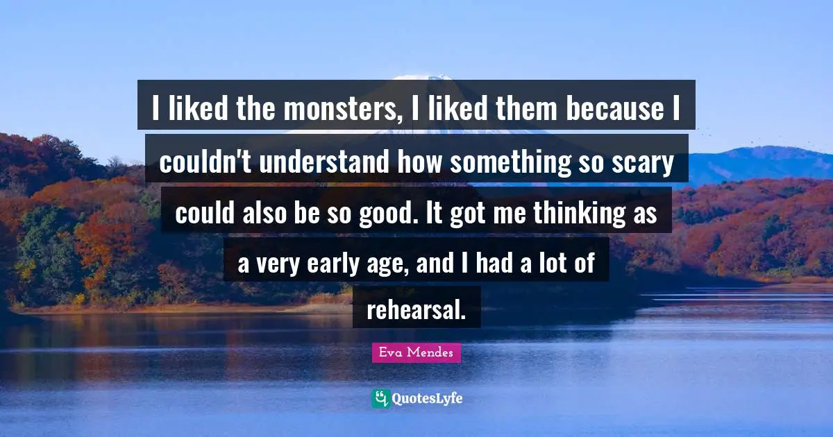 I liked the monsters, I liked them because I couldn't understand how something so scary could also be so good. It got me thinking as a very early age, and I had a lot of rehearsal.