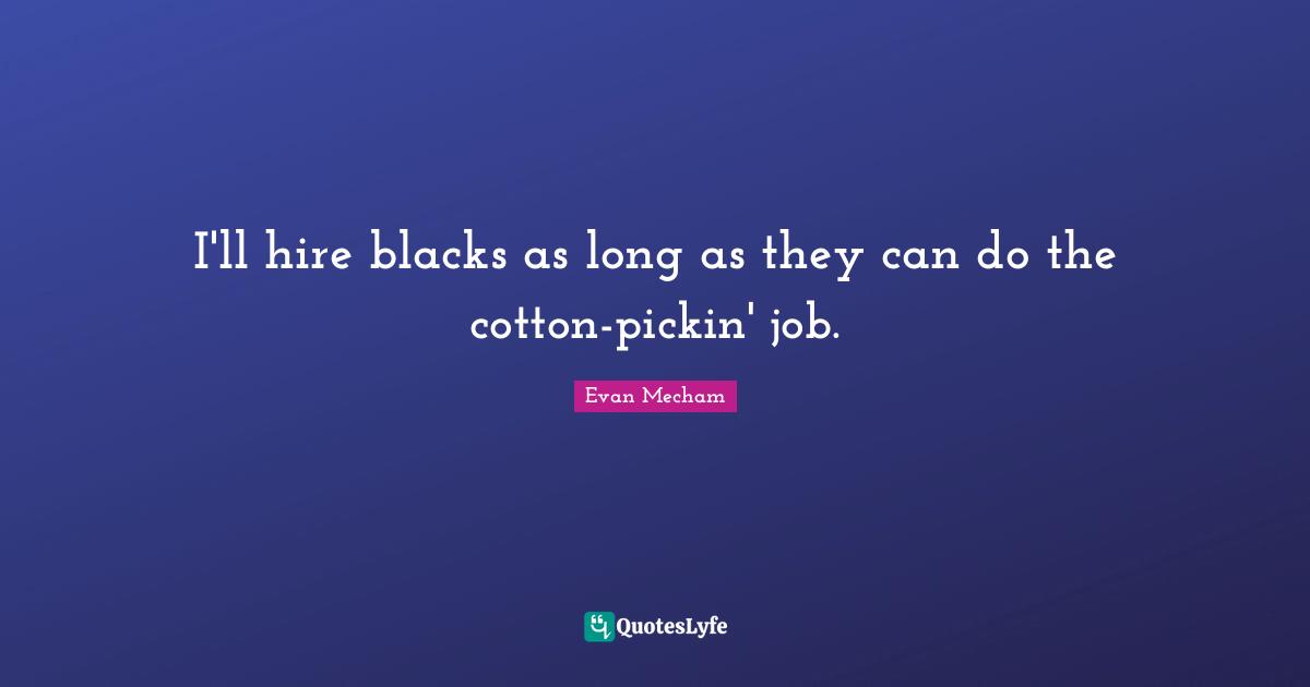 I'll hire blacks as long as they can do the cotton-pickin' job.