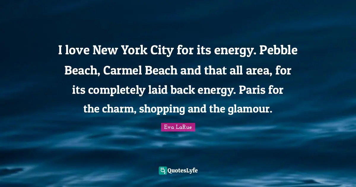 I love New York City for its energy. Pebble Beach, Carmel Beach and that all area, for its completely laid back energy. Paris for the charm, shopping and the glamour.