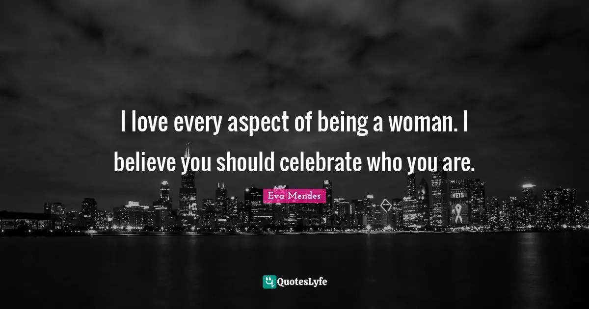 I love every aspect of being a woman. I believe you should celebrate who you are.