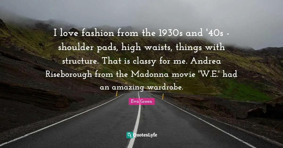I Love Fashion Quotes: "I love fashion from the 1930s and '40s - shoulder pads, high waists, things with structure. That is classy for me. Andrea Riseborough from the Madonna movie 'W.E.' had an amazing wardrobe."