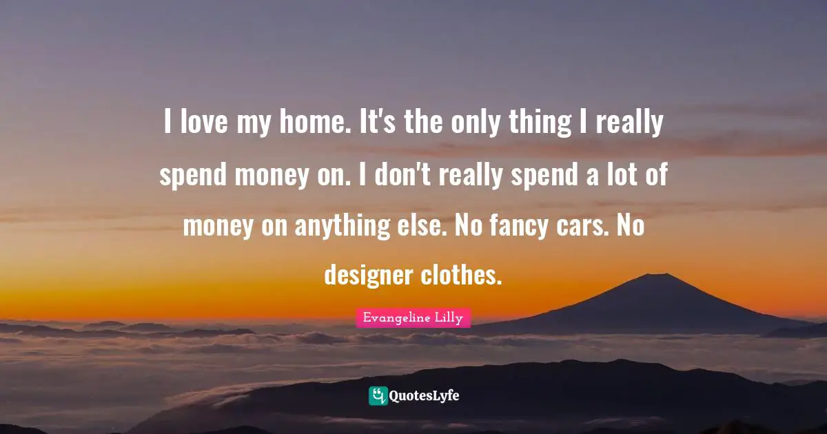 I love my home. It's the only thing I really spend money on. I don't really spend a lot of money on anything else. No fancy cars. No designer clothes.