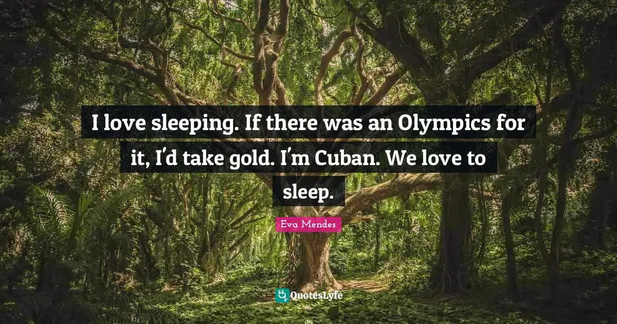 I love sleeping. If there was an Olympics for it, I'd take gold. I'm Cuban. We love to sleep.