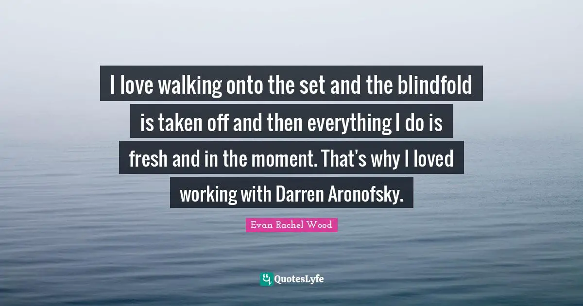 I love walking onto the set and the blindfold is taken off and then everything I do is fresh and in the moment. That's why I loved working with Darren Aronofsky.