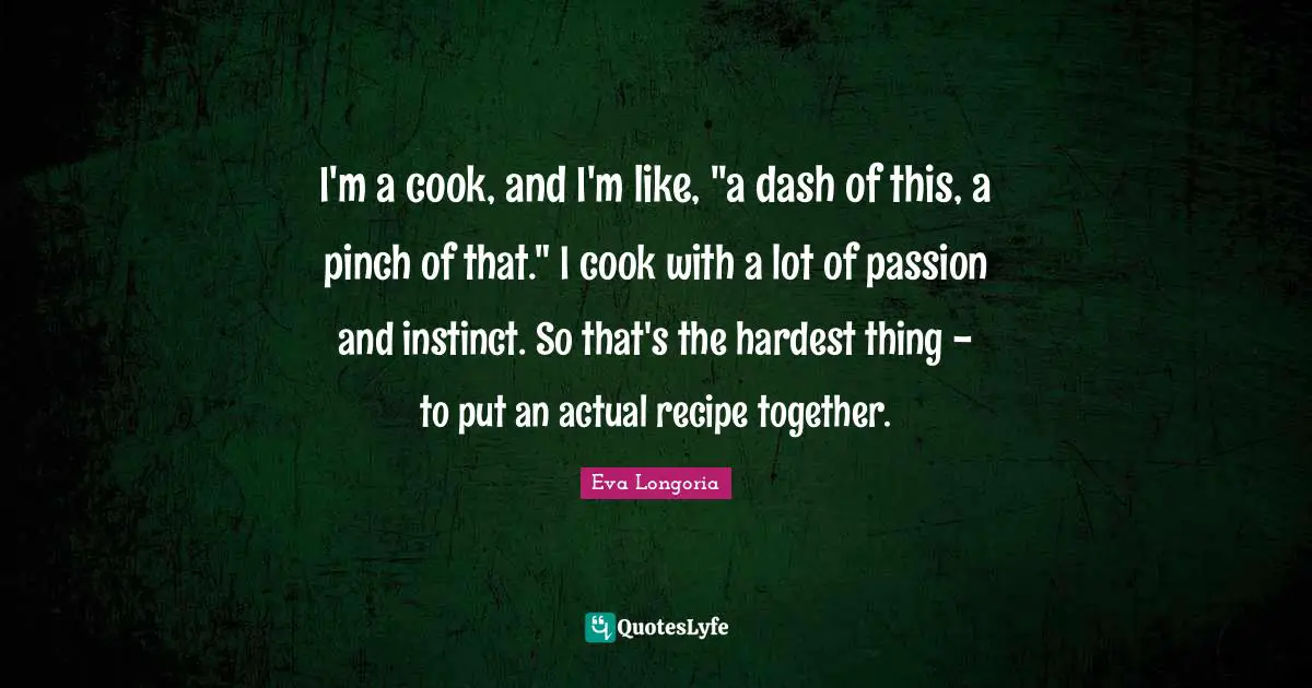 I'm a cook, and I'm like, "a dash of this, a pinch of that." I cook with a lot of passion and instinct. So that's the hardest thing - to put an actual recipe together.