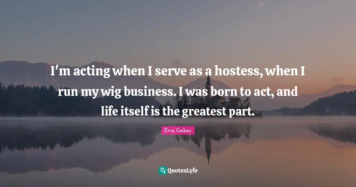 Eva Gabor Quotes: "I'm acting when I serve as a hostess, when I run my wig business. I was born to act, and life itself is the greatest part."