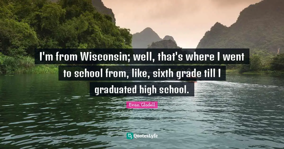 I'm from Wisconsin; well, that's where I went to school from, like, sixth grade till I graduated high school.