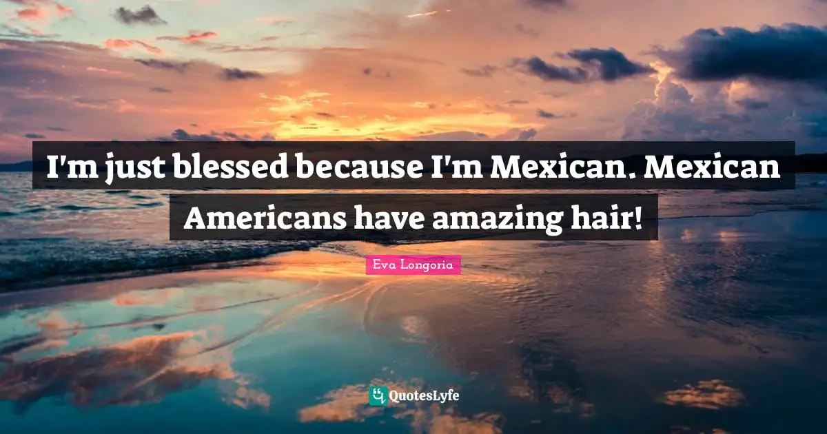 I'm just blessed because I'm Mexican. Mexican Americans have amazing hair!