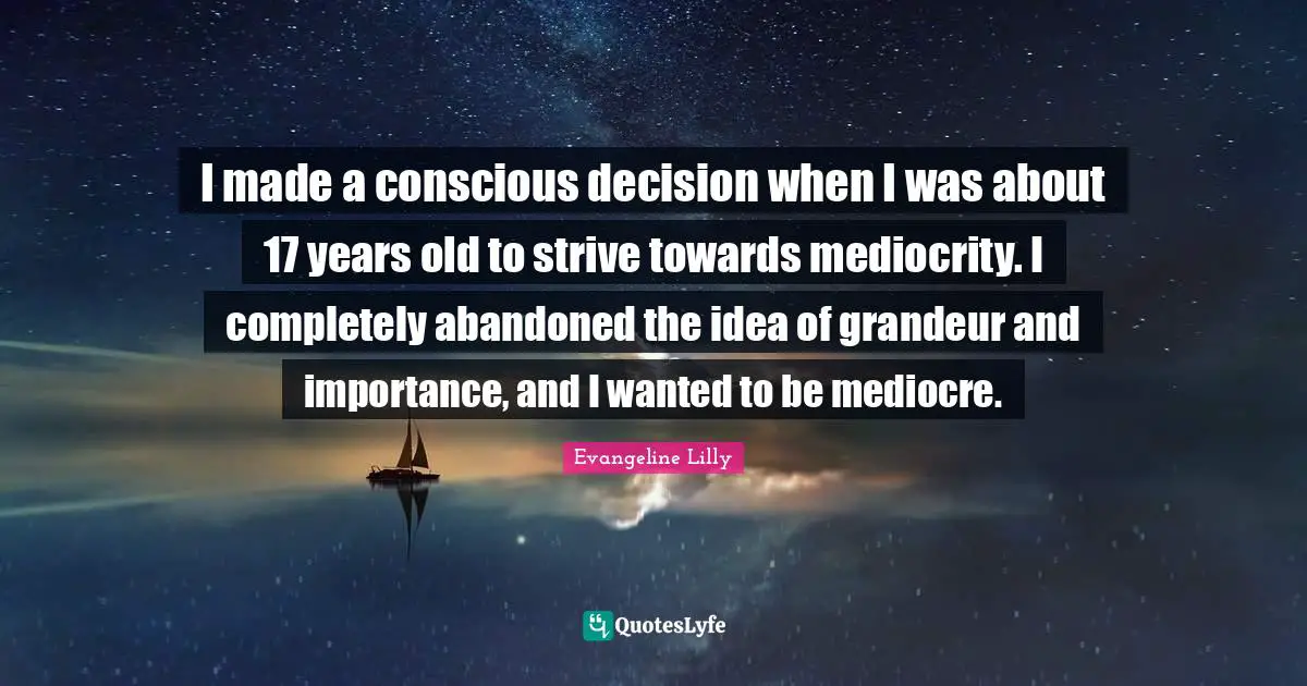 I made a conscious decision when I was about 17 years old to strive towards mediocrity. I completely abandoned the idea of grandeur and importance, and I wanted to be mediocre.