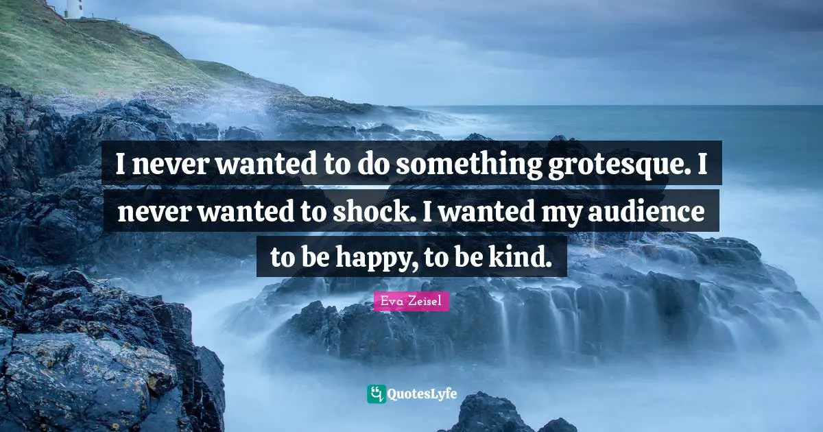 I never wanted to do something grotesque. I never wanted to shock. I wanted my audience to be happy, to be kind.