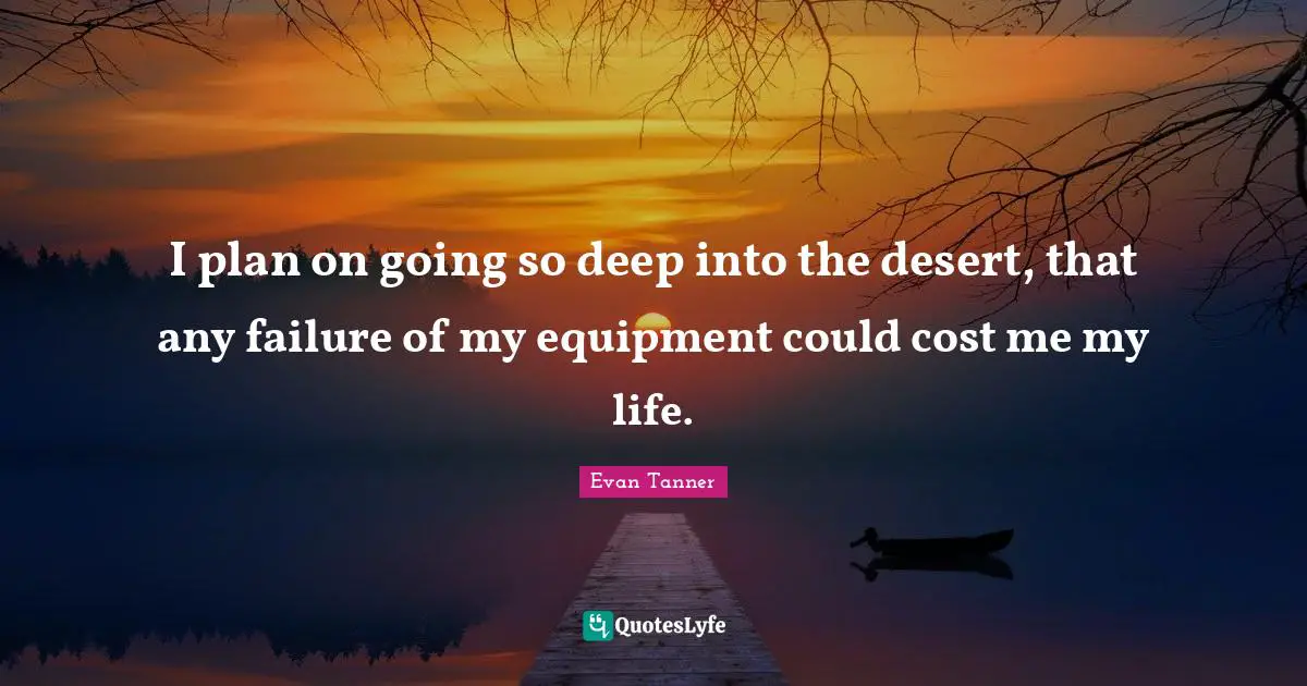 I plan on going so deep into the desert, that any failure of my equipment could cost me my life.