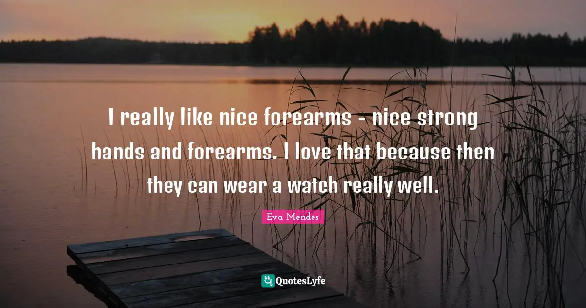 I really like nice forearms - nice strong hands and forearms. I love that because then they can wear a watch really well.