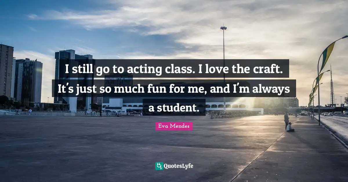 I still go to acting class. I love the craft. It's just so much fun for me, and I'm always a student.