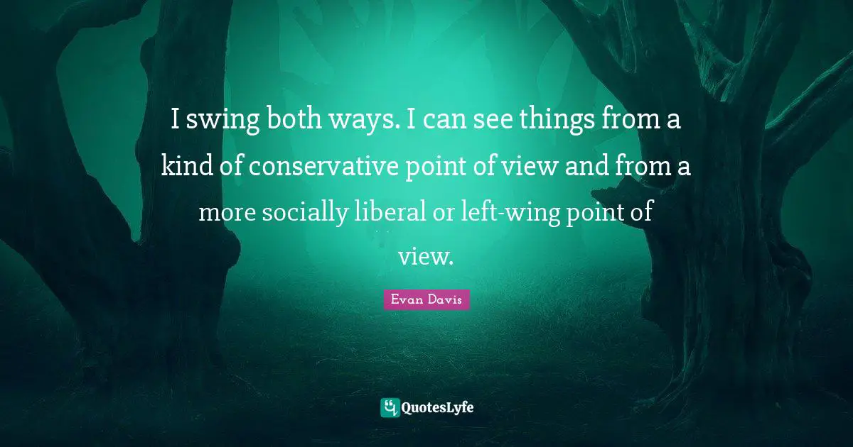 I swing both ways. I can see things from a kind of conservative point of view and from a more socially liberal or left-wing point of view.