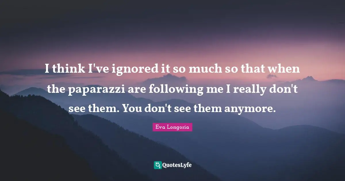 I think I've ignored it so much so that when the paparazzi are following me I really don't see them. You don't see them anymore.
