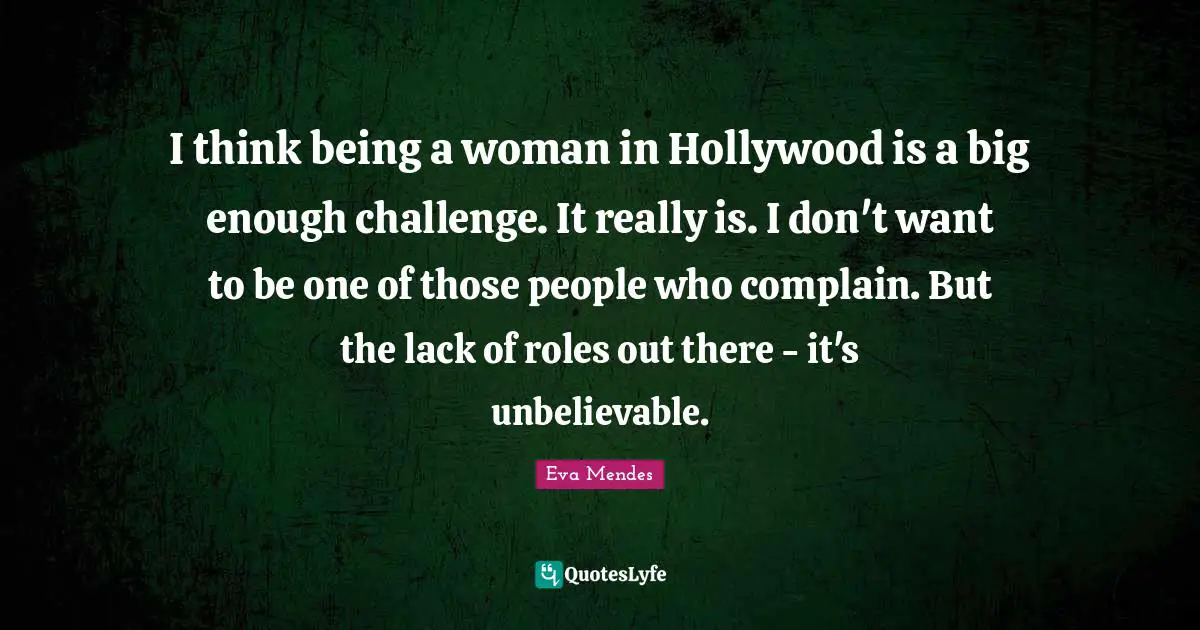 I think being a woman in Hollywood is a big enough challenge. It really is. I don't want to be one of those people who complain. But the lack of roles out there - it's unbelievable.