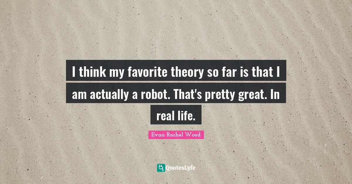 I think my favorite theory so far is that I am actually a robot. That's pretty great. In real life.
