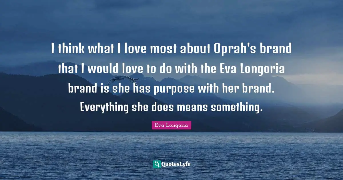 I think what I love most about Oprah's brand that I would love to do with the Eva Longoria brand is she has purpose with her brand. Everything she does means something.