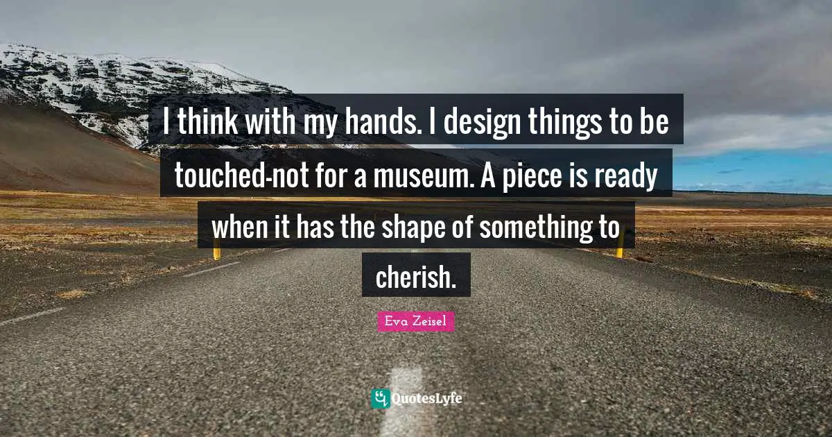 I think with my hands. I design things to be touched-not for a museum. A piece is ready when it has the shape of something to cherish.