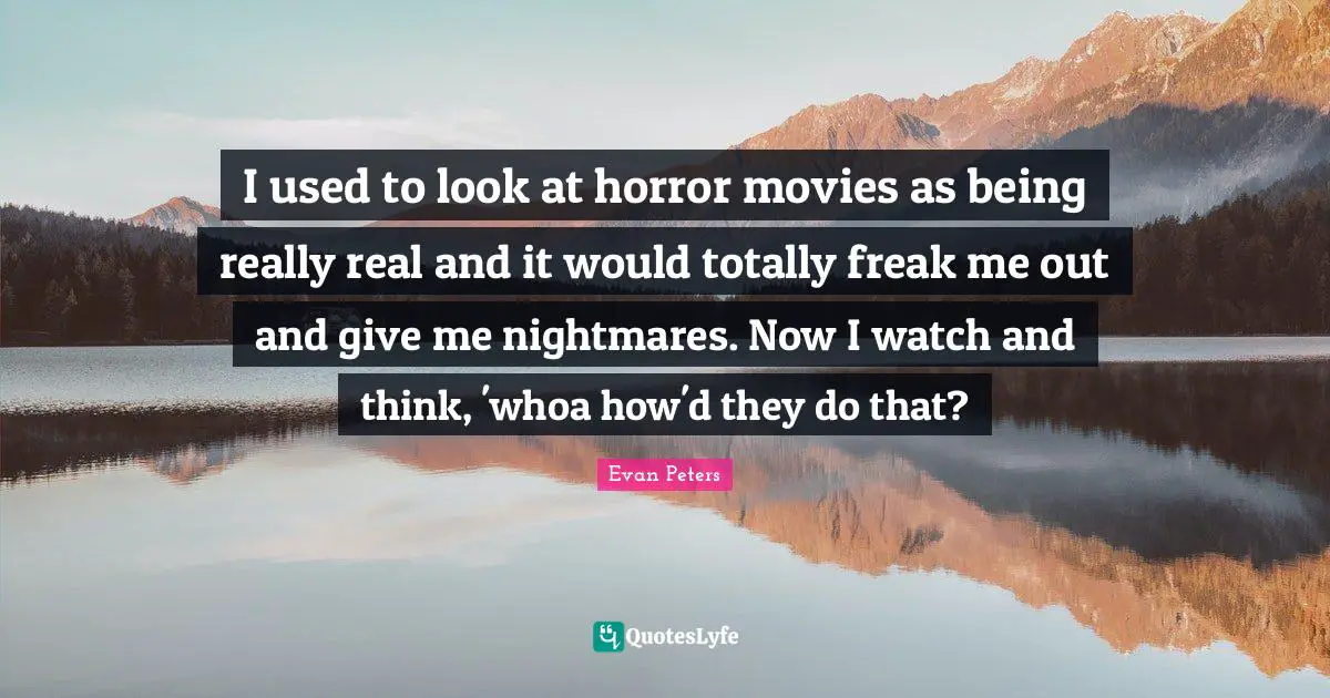 I used to look at horror movies as being really real and it would totally freak me out and give me nightmares. Now I watch and think, 'whoa how'd they do that?