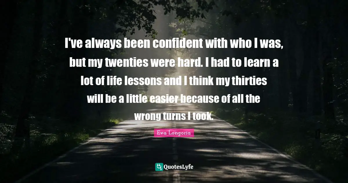 I've always been confident with who I was, but my twenties were hard. I had to learn a lot of life lessons and I think my thirties will be a little easier because of all the wrong turns I took.