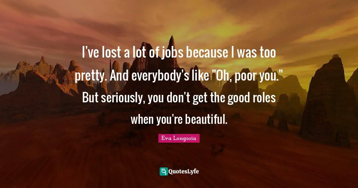 I've lost a lot of jobs because I was too pretty. And everybody's like "Oh, poor you." But seriously, you don't get the good roles when you're beautiful.