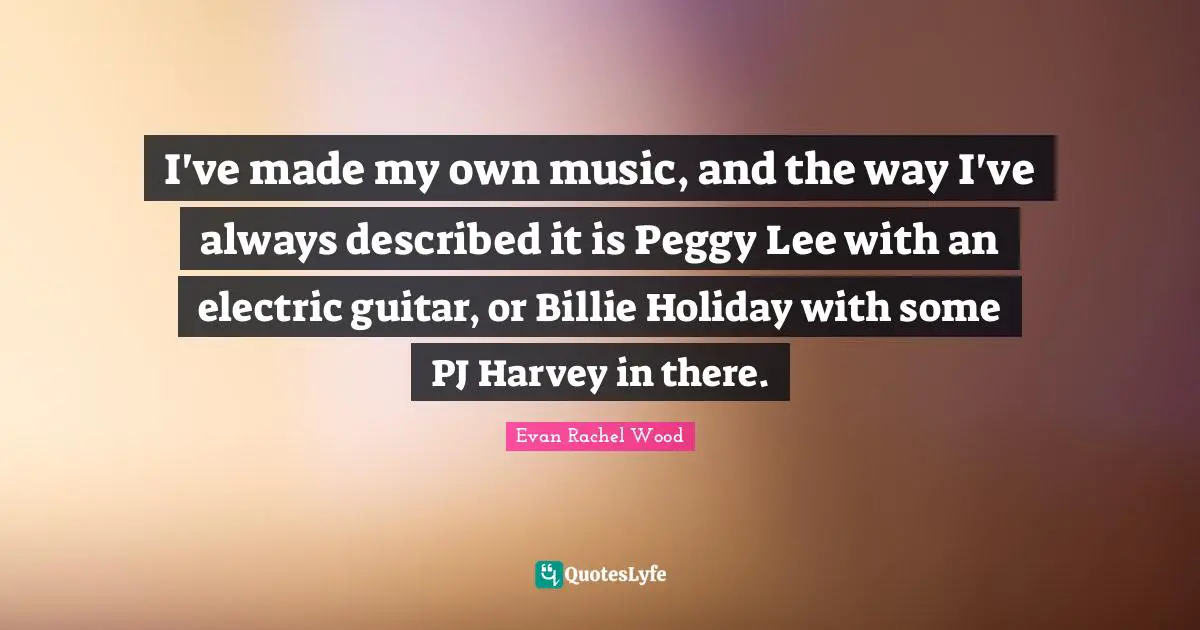 I've made my own music, and the way I've always described it is Peggy Lee with an electric guitar, or Billie Holiday with some PJ Harvey in there.
