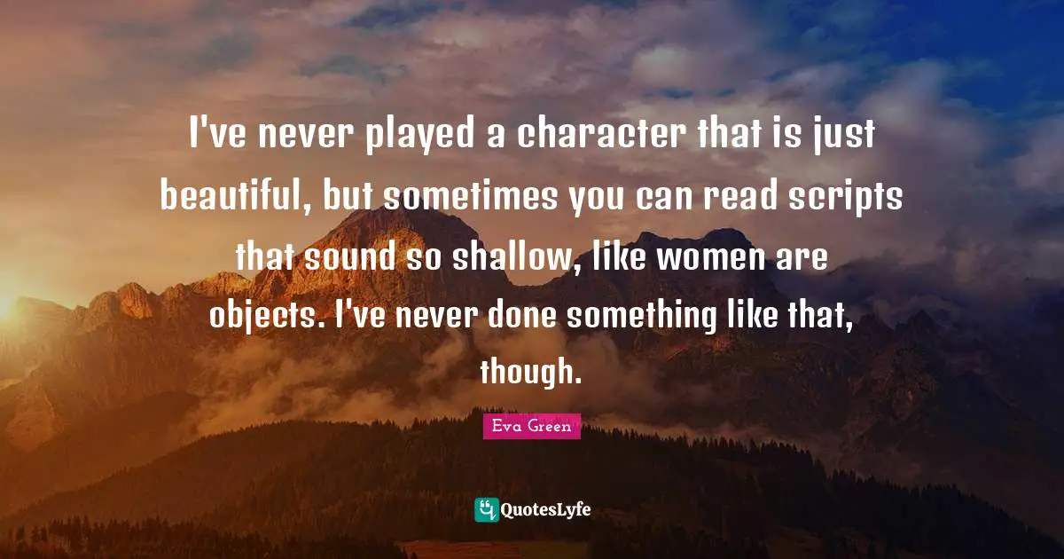 Beautiful Objects Quotes: "I've never played a character that is just beautiful, but sometimes you can read scripts that sound so shallow, like women are objects. I've never done something like that, though."