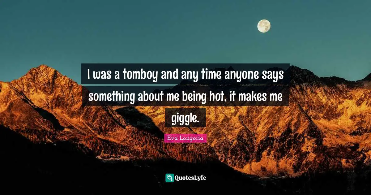 I was a tomboy and any time anyone says something about me being hot, it makes me giggle.