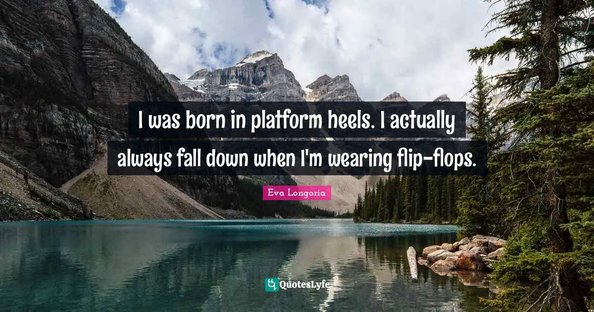I was born in platform heels. I actually always fall down when I'm wearing flip-flops.