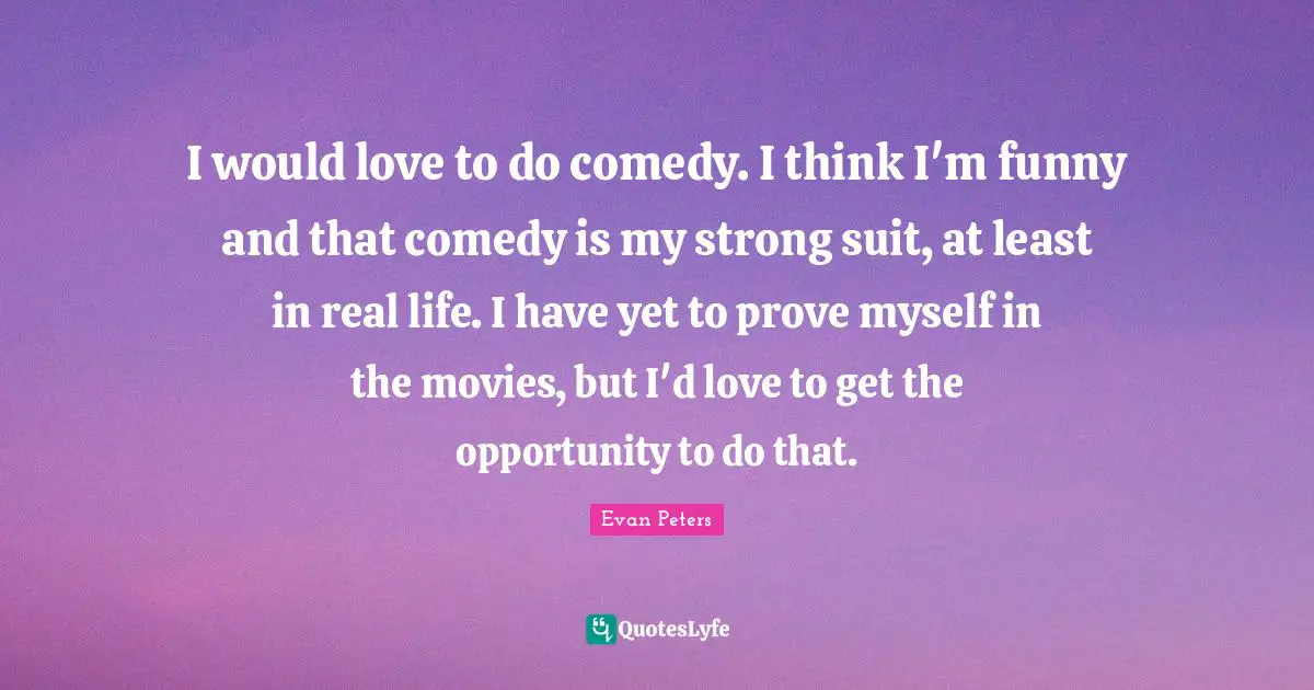 I would love to do comedy. I think I'm funny and that comedy is my strong suit, at least in real life. I have yet to prove myself in the movies, but I'd love to get the opportunity to do that.