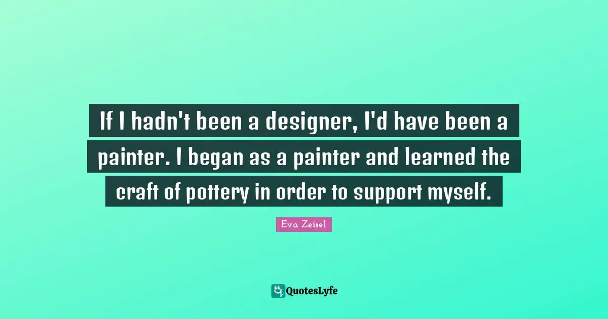If I hadn't been a designer, I'd have been a painter. I began as a painter and learned the craft of pottery in order to support myself.