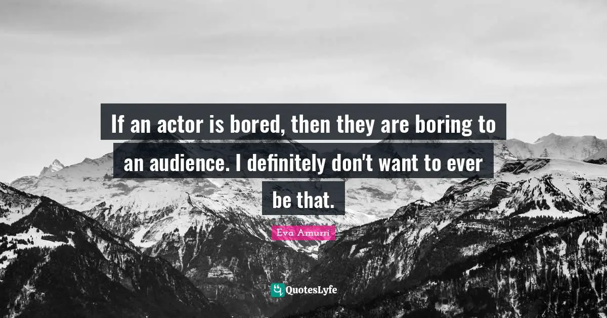 If an actor is bored, then they are boring to an audience. I definitely don't want to ever be that.