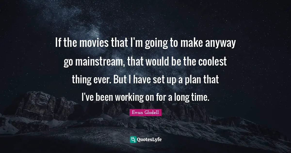 If the movies that I'm going to make anyway go mainstream, that would be the coolest thing ever. But I have set up a plan that I've been working on for a long time.