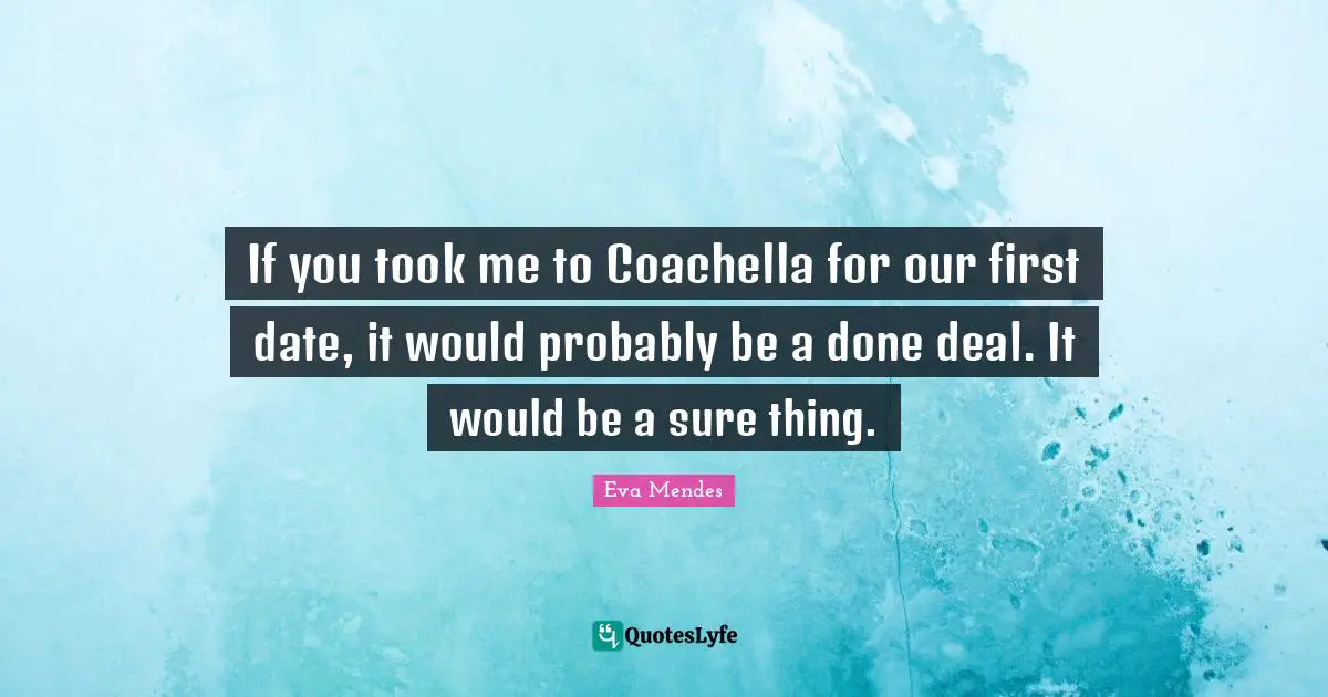 If you took me to Coachella for our first date, it would probably be a done deal. It would be a sure thing.