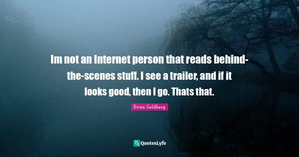 Im not an Internet person that reads behind-the-scenes stuff. I see a trailer, and if it looks good, then I go. Thats that.