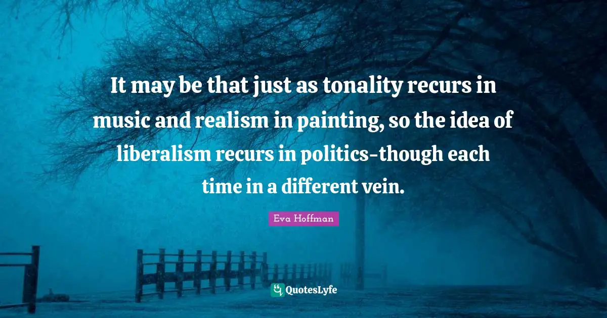 It may be that just as tonality recurs in music and realism in painting, so the idea of liberalism recurs in politics-though each time in a different vein.