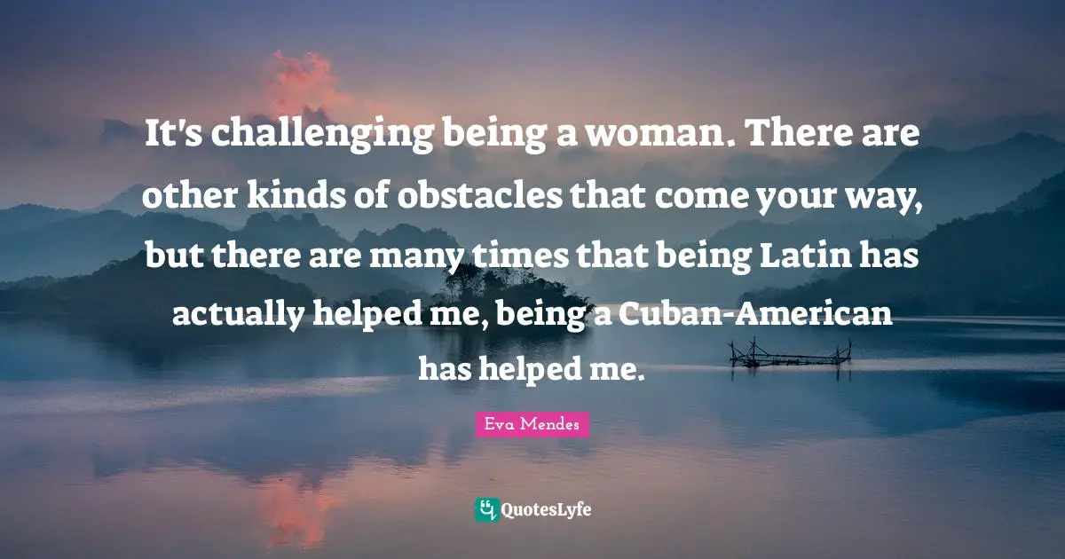 It's challenging being a woman. There are other kinds of obstacles that come your way, but there are many times that being Latin has actually helped me, being a Cuban-American has helped me.