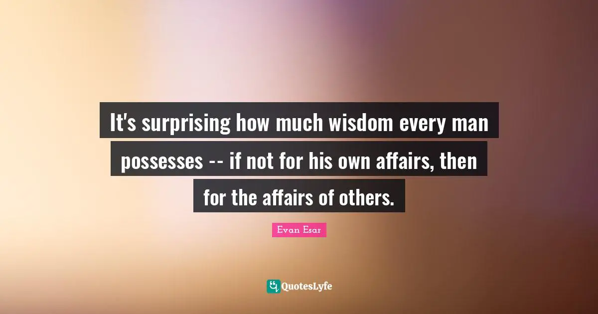 It's surprising how much wisdom every man possesses -- if not for his own affairs, then for the affairs of others.