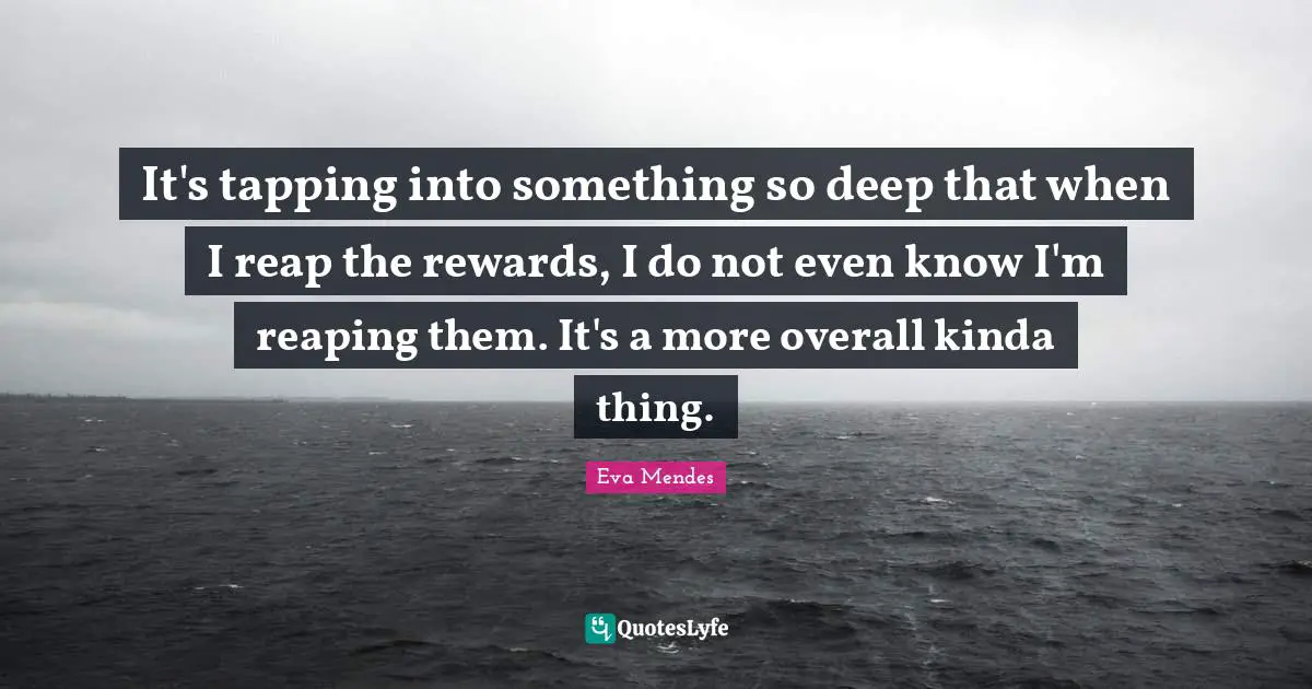 It's tapping into something so deep that when I reap the rewards, I do not even know I'm reaping them. It's a more overall kinda thing.