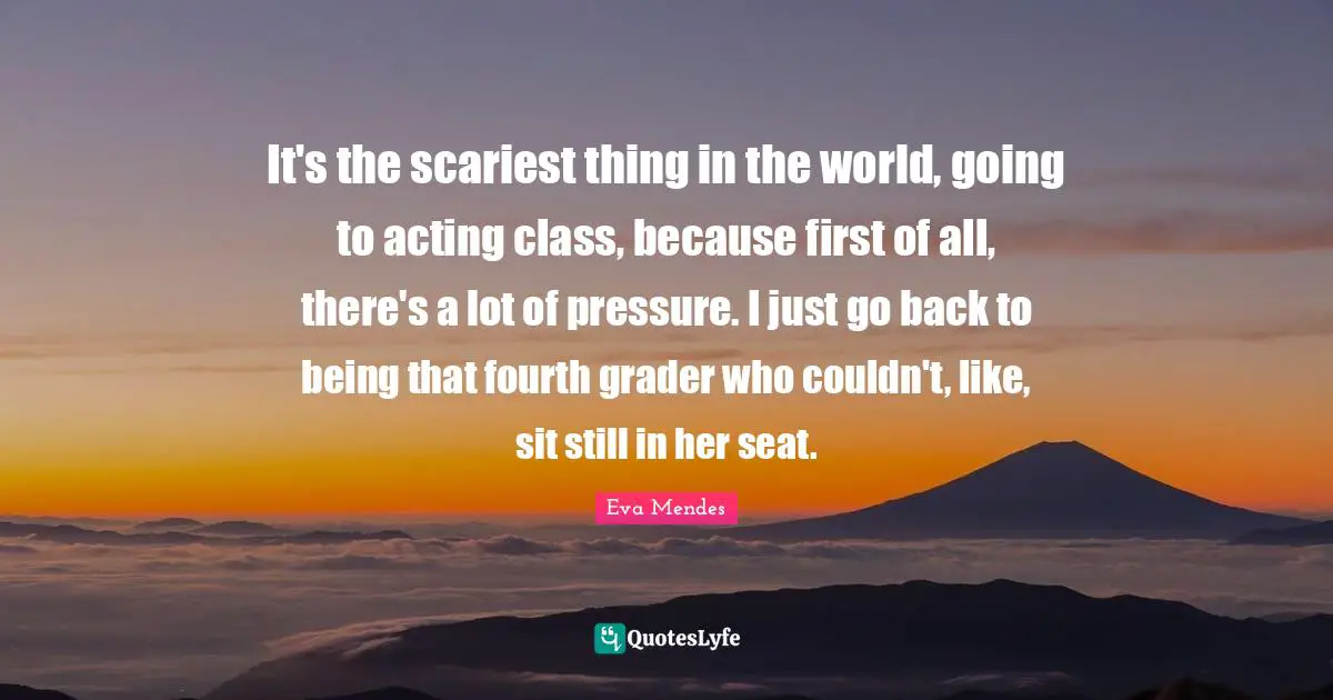 It's the scariest thing in the world, going to acting class, because first of all, there's a lot of pressure. I just go back to being that fourth grader who couldn't, like, sit still in her seat.