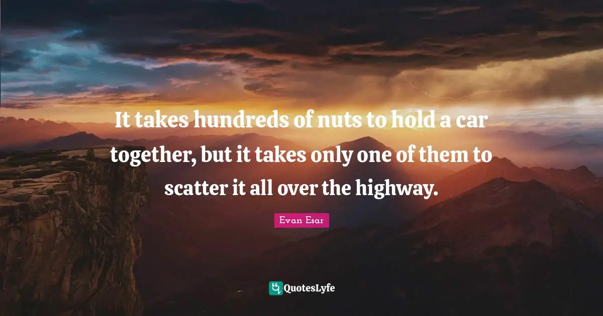 It takes hundreds of nuts to hold a car together, but it takes only one of them to scatter it all over the highway.