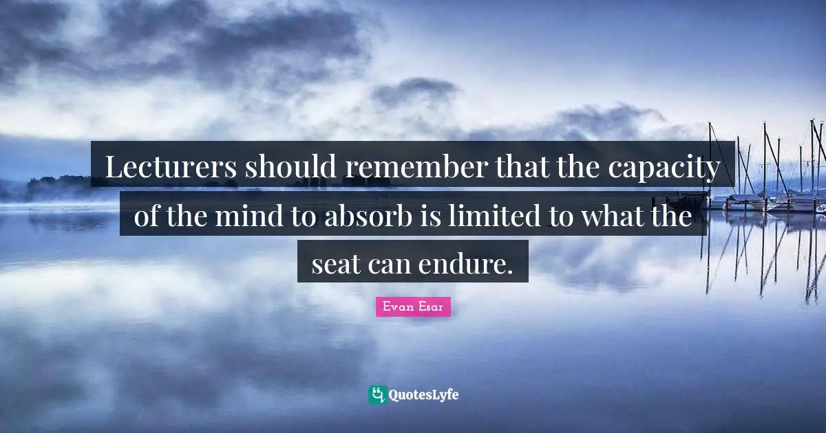 Lecturers should remember that the capacity of the mind to absorb is limited to what the seat can endure.